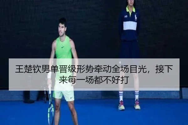 王楚钦男单晋级形势牵动全场目光，接下来每一场都不好打